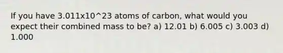 If you have 3.011x10^23 atoms of carbon, what would you expect their combined mass to be? a) 12.01 b) 6.005 c) 3.003 d) 1.000