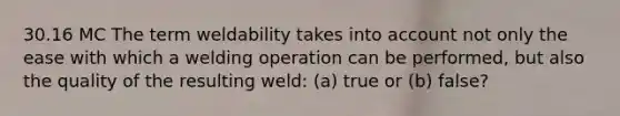 30.16 MC The term weldability takes into account not only the ease with which a welding operation can be performed, but also the quality of the resulting weld: (a) true or (b) false?