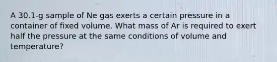 A 30.1-g sample of Ne gas exerts a certain pressure in a container of fixed volume. What mass of Ar is required to exert half the pressure at the same conditions of volume and temperature?