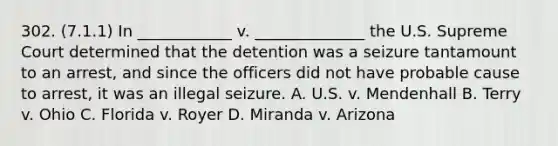 302. (7.1.1) In ____________ v. ______________ the U.S. Supreme Court determined that the detention was a seizure tantamount to an arrest, and since the officers did not have probable cause to arrest, it was an illegal seizure. A. U.S. v. Mendenhall B. Terry v. Ohio C. Florida v. Royer D. Miranda v. Arizona