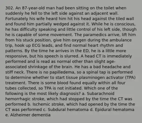 302. An 87-year-old man had been sitting on the toilet when suddenly he fell to the left side against an adjacent wall. Fortunately his wife heard him hit his head against the tiled wall and found him partially wedged against it. While he is conscious, he has difficulty speaking and little control of his left side, though he is capable of some movement. The paramedics arrive, lift him from his stuck position, give him oxygen during the ambulance trip, hook up ECG leads, and find normal heart rhythm and patterns. By the time he arrives in the ED, he is a little more responsive, but his speech is slurred. A head CT is immediately performed and is read as normal other than slight age-associated shrinkage of the brain. He has a bad headache and stiff neck. There is no papilledema, so a spinal tap is performed to determine whether to start tissue plasminogen activator (TPA) treatment. There is some blood found equally within all four tubes collected, so TPA is not initiated. Which one of the following is the most likely diagnosis? a. Subarachnoid hemorrhagic stroke, which had stopped by the time the CT was performed b. Ischemic stroke, which had opened by the time the CT was performed c. Subdural hematoma d. Epidural hematoma e. Alzheimer dementia