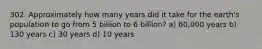 302. Approximately how many years did it take for the earth's population to go from 5 billion to 6 billion? a) 60,000 years b) 130 years c) 30 years d) 10 years