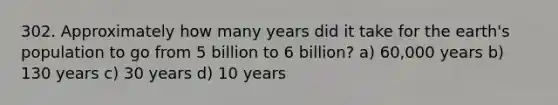 302. Approximately how many years did it take for the earth's population to go from 5 billion to 6 billion? a) 60,000 years b) 130 years c) 30 years d) 10 years