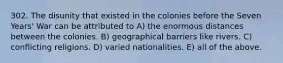 302. The disunity that existed in the colonies before the Seven Years' War can be attributed to A) the enormous distances between the colonies. B) geographical barriers like rivers. C) conflicting religions. D) varied nationalities. E) all of the above.