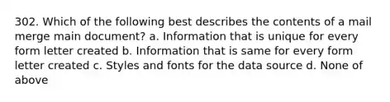 302. Which of the following best describes the contents of a mail merge main document? a. Information that is unique for every form letter created b. Information that is same for every form letter created c. Styles and fonts for the data source d. None of above