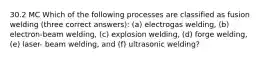 30.2 MC Which of the following processes are classified as fusion welding (three correct answers): (a) electrogas welding, (b) electron-beam welding, (c) explosion welding, (d) forge welding, (e) laser- beam welding, and (f) ultrasonic welding?