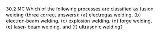 30.2 MC Which of the following processes are classified as fusion welding (three correct answers): (a) electrogas welding, (b) electron-beam welding, (c) explosion welding, (d) forge welding, (e) laser- beam welding, and (f) ultrasonic welding?