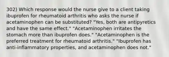 302) Which response would the nurse give to a client taking ibuprofen for rheumatoid arthritis who asks the nurse if acetaminophen can be substituted? "Yes, both are antipyretics and have the same effect." "Acetaminophen irritates the stomach more than ibuprofen does." "Acetaminophen is the preferred treatment for rheumatoid arthritis." "Ibuprofen has anti-inflammatory properties, and acetaminophen does not."