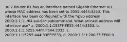 30.2 Router R1 has an interface named Gigabit Ethernet 0/1, whose MAC address has been set to 5055:4444:3333. This interface has been configured with the *ipv6 address 2000:1:1:1::/64 eui-64* subcommand. What unicast address will interface use? a. 2000:1:1:153FF:FE55:4444:3333, b. 2000:1:1:1:5255:44FF:FE44:3333, c. 2000:1:1:15255:444:33FF:FE33, d. 2000:1:1:1:200:FF:FE00:0