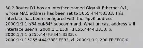 30.2 Router R1 has an interface named Gigabit Ethernet 0/1, whose MAC address has been set to 5055:4444:3333. This interface has been configured with the *ipv6 address 2000:1:1:1::/64 eui-64* subcommand. What unicast address will interface use? a. 2000:1:1:153FF:FE55:4444:3333, b. 2000:1:1:1:5255:44FF:FE44:3333, c. 2000:1:1:15255:444:33FF:FE33, d. 2000:1:1:1:200:FF:FE00:0