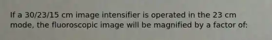 If a 30/23/15 cm image intensifier is operated in the 23 cm mode, the fluoroscopic image will be magnified by a factor of: