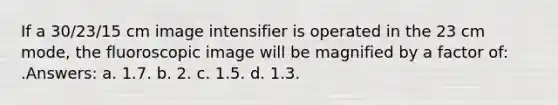 If a 30/23/15 cm image intensifier is operated in the 23 cm mode, the fluoroscopic image will be magnified by a factor of: .Answers: a. 1.7. b. 2. c. 1.5. d. 1.3.