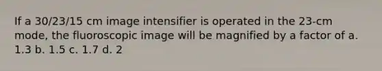 If a 30/23/15 cm image intensifier is operated in the 23-cm mode, the fluoroscopic image will be magnified by a factor of a. 1.3 b. 1.5 c. 1.7 d. 2