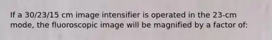 If a 30/23/15 cm image intensifier is operated in the 23-cm mode, the fluoroscopic image will be magnified by a factor of: