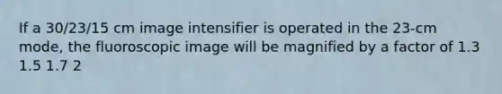 If a 30/23/15 cm image intensifier is operated in the 23-cm mode, the fluoroscopic image will be magnified by a factor of 1.3 1.5 1.7 2