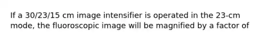 If a 30/23/15 cm image intensifier is operated in the 23-cm mode, the fluoroscopic image will be magnified by a factor of