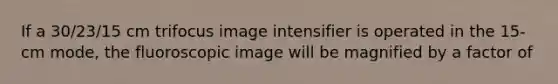 If a 30/23/15 cm trifocus image intensifier is operated in the 15-cm mode, the fluoroscopic image will be magnified by a factor of