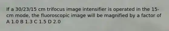 If a 30/23/15 cm trifocus image intensifier is operated in the 15-cm mode, the fluoroscopic image will be magnified by a factor of A 1.0 B 1.3 C 1.5 D 2.0