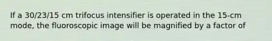 If a 30/23/15 cm trifocus intensifier is operated in the 15-cm mode, the fluoroscopic image will be magnified by a factor of