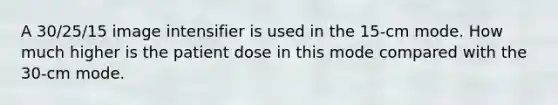 A 30/25/15 image intensifier is used in the 15-cm mode. How much higher is the patient dose in this mode compared with the 30-cm mode.