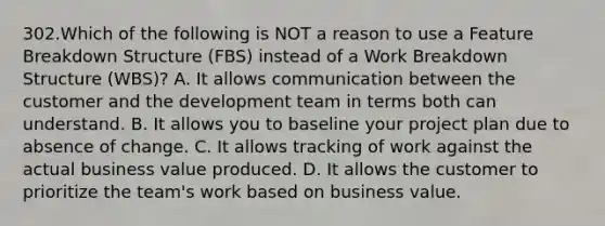 302.Which of the following is NOT a reason to use a Feature Breakdown Structure (FBS) instead of a Work Breakdown Structure (WBS)? A. It allows communication between the customer and the development team in terms both can understand. B. It allows you to baseline your project plan due to absence of change. C. It allows tracking of work against the actual business value produced. D. It allows the customer to prioritize the team's work based on business value.