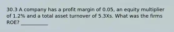 30.3 A company has a profit margin of 0.05, an equity multiplier of 1.2% and a total asset turnover of 5.3Xs. What was the firms ROE? ___________