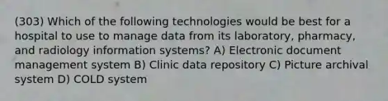 (303) Which of the following technologies would be best for a hospital to use to manage data from its laboratory, pharmacy, and radiology information systems? A) Electronic document management system B) Clinic data repository C) Picture archival system D) COLD system