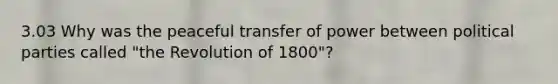 3.03 Why was the peaceful transfer of power between political parties called "the Revolution of 1800"?