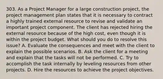 303. As a Project Manager for a large construction project, the project management plan states that it is necessary to contract a highly trained external resource to revise and validate an important project component. The client has rejected hiring the external resource because of the high cost, even though it is within the project budget. What should you do to resolve this issue? A. Evaluate the consequences and meet with the client to explain the possible scenarios. B. Ask the client for a meeting and explain that the tasks will not be performed. C. Try to accomplish the task internally by leveling resources from other projects. D. Hire the resources to achieve the project objectives.