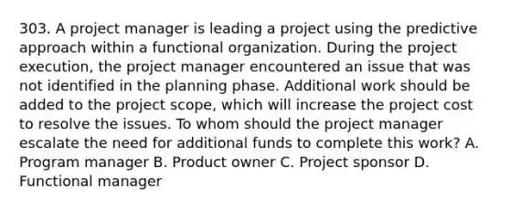 303. A project manager is leading a project using the predictive approach within a functional organization. During the project execution, the project manager encountered an issue that was not identified in the planning phase. Additional work should be added to the project scope, which will increase the project cost to resolve the issues. To whom should the project manager escalate the need for additional funds to complete this work? A. Program manager B. Product owner C. Project sponsor D. Functional manager