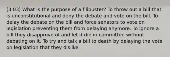 (3.03) What is the purpose of a filibuster? To throw out a bill that is unconstitutional and deny the debate and vote on the bill. To delay the debate on the bill and force senators to vote on legislation preventing them from delaying anymore. To ignore a bill they disapprove of and let it die in committee without debating on it. To try and talk a bill to death by delaying the vote on legislation that they dislike