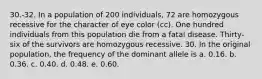 30.-32. In a population of 200 individuals, 72 are homozygous recessive for the character of eye color (cc). One hundred individuals from this population die from a fatal disease. Thirty-six of the survivors are homozygous recessive. 30. In the original population, the frequency of the dominant allele is a. 0.16. b. 0.36. c. 0.40. d. 0.48. e. 0.60.