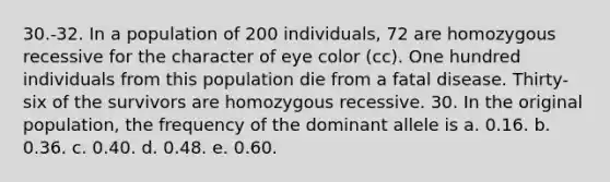 30.-32. In a population of 200 individuals, 72 are homozygous recessive for the character of eye color (cc). One hundred individuals from this population die from a fatal disease. Thirty-six of the survivors are homozygous recessive. 30. In the original population, the frequency of the dominant allele is a. 0.16. b. 0.36. c. 0.40. d. 0.48. e. 0.60.