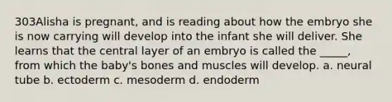 303Alisha is pregnant, and is reading about how the embryo she is now carrying will develop into the infant she will deliver. She learns that the central layer of an embryo is called the _____, from which the baby's bones and muscles will develop. a. neural tube b. ectoderm c. mesoderm d. endoderm