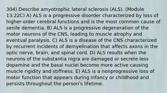 304) Describe amyotrophic lateral sclerosis (ALS). (Module 13.22C) A) ALS is a progressive disorder characterized by loss of higher-order cerebral functions and is the most common cause of senile dementia. B) ALS is a progressive degeneration of the motor neurons of the CNS, leading to muscle atrophy and eventual paralysis. C) ALS is a disease of the CNS characterized by recurrent incidents of demyelination that affects axons in the optic nerve, brain, and spinal cord. D) ALS results when the neurons of the substantia nigra are damaged or secrete less dopamine and the basal nuclei become more active causing muscle rigidity and stiffness. E) ALS is a nonprogressive loss of motor function that appears during infancy or childhood and persists throughout the personʹs lifetime.