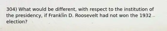 304) What would be different, with respect to the institution of the presidency, if Franklin D. Roosevelt had not won the 1932 election?