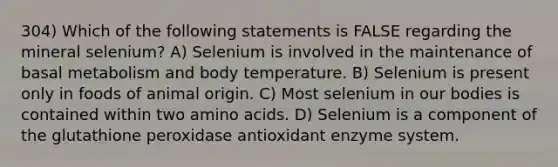 304) Which of the following statements is FALSE regarding the mineral selenium? A) Selenium is involved in the maintenance of basal metabolism and body temperature. B) Selenium is present only in foods of animal origin. C) Most selenium in our bodies is contained within two amino acids. D) Selenium is a component of the glutathione peroxidase antioxidant enzyme system.