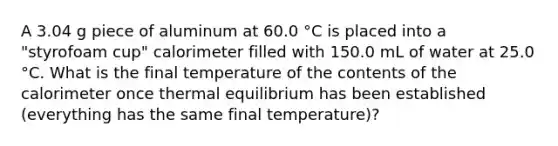 A 3.04 g piece of aluminum at 60.0 °C is placed into a "styrofoam cup" calorimeter filled with 150.0 mL of water at 25.0 °C. What is the final temperature of the contents of the calorimeter once <a href='https://www.questionai.com/knowledge/kA7hJB0Rhd-thermal-equilibrium' class='anchor-knowledge'>thermal equilibrium</a> has been established (everything has the same final temperature)?