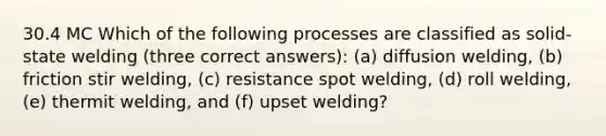 30.4 MC Which of the following processes are classified as solid-state welding (three correct answers): (a) diffusion welding, (b) friction stir welding, (c) resistance spot welding, (d) roll welding, (e) thermit welding, and (f) upset welding?