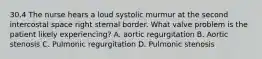 30.4 The nurse hears a loud systolic murmur at the second intercostal space right sternal border. What valve problem is the patient likely experiencing? A. aortic regurgitation B. Aortic stenosis C. Pulmonic regurgitation D. Pulmonic stenosis