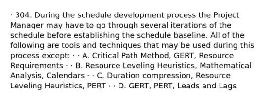 · 304. During the schedule development process the Project Manager may have to go through several iterations of the schedule before establishing the schedule baseline. All of the following are tools and techniques that may be used during this process except: · · A. Critical Path Method, GERT, Resource Requirements · · B. Resource Leveling Heuristics, Mathematical Analysis, Calendars · · C. Duration compression, Resource Leveling Heuristics, PERT · · D. GERT, PERT, Leads and Lags