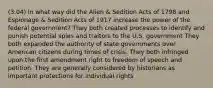 (3.04) In what way did the Alien & Sedition Acts of 1798 and Espionage & Sedition Acts of 1917 increase the power of the federal government? They both created processes to identify and punish potential spies and traitors to the U.S. government They both expanded the authority of state governments over American citizens during times of crisis. They both infringed upon the first amendment right to freedom of speech and petition. They are generally considered by historians as important protections for individual rights