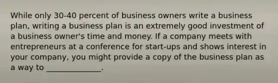 While only 30-40 percent of business owners write a business​ plan, writing a business plan is an extremely good investment of a business​ owner's time and money. If a company meets with entrepreneurs at a conference for​ start-ups and shows interest in your​ company, you might provide a copy of the business plan as a way to​ ______________.