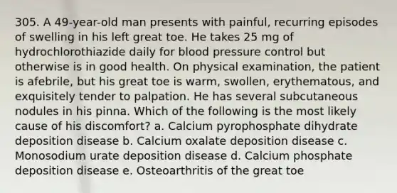 305. A 49-year-old man presents with painful, recurring episodes of swelling in his left great toe. He takes 25 mg of hydrochlorothiazide daily for blood pressure control but otherwise is in good health. On physical examination, the patient is afebrile, but his great toe is warm, swollen, erythematous, and exquisitely tender to palpation. He has several subcutaneous nodules in his pinna. Which of the following is the most likely cause of his discomfort? a. Calcium pyrophosphate dihydrate deposition disease b. Calcium oxalate deposition disease c. Monosodium urate deposition disease d. Calcium phosphate deposition disease e. Osteoarthritis of the great toe