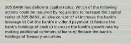 305 BANK has deficient capital ratios. Which of the following actions could be required by regu-lators to increase the capital ratios of 305 BANK, all else constant? a) Increase the bank's leverage b) Cut the bank's dividend payment c) Reduce the bank's holdings of cash d) Increase the bank's growth rate by making additional commercial loans e) Reduce the bank's holdings of Treasury securities