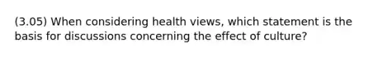 (3.05) When considering health views, which statement is the basis for discussions concerning the effect of culture?