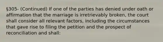 §305- (Continued) If one of the parties has denied under oath or affirmation that the marriage is irretrievably broken, the court shall consider all relevant factors, including the circumstances that gave rise to filing the petition and the prospect of reconciliation and shall: