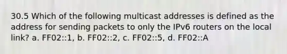 30.5 Which of the following multicast addresses is defined as the address for sending packets to only the IPv6 routers on the local link? a. FF02::1, b. FF02::2, c. FF02::5, d. FF02::A