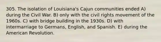 305. The isolation of Louisiana's Cajun communities ended A) during the Civil War. B) only with the civil rights movement of the 1960s. C) with bridge building in the 1930s. D) with intermarriage to Germans, English, and Spanish. E) during the American Revolution.