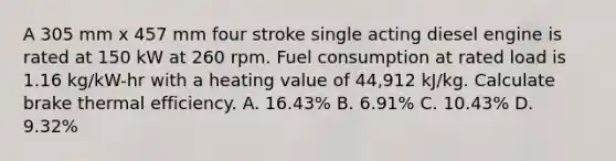 A 305 mm x 457 mm four stroke single acting diesel engine is rated at 150 kW at 260 rpm. Fuel consumption at rated load is 1.16 kg/kW-hr with a heating value of 44,912 kJ/kg. Calculate brake thermal efficiency. A. 16.43% B. 6.91% C. 10.43% D. 9.32%